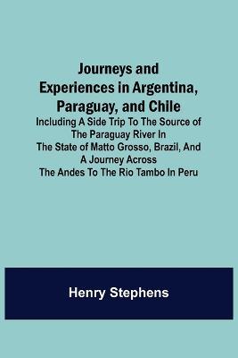 Journeys and Experiences in Argentina, Paraguay, and Chile; Including a Side Trip to the Source of the Paraguay River in the State of Matto Grosso, Brazil, and a Journey Across the Andes to the Rio Tambo in Peru - Henry Stephens - cover