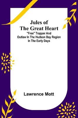 Jules of the Great Heart; Free Trapper and Outlaw in the Hudson Bay Region in the Early Days - Lawrence Mott - cover