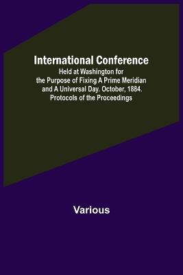 International Conference; Held at Washington for the Purpose of Fixing a Prime Meridian and a Universal Day. October, 1884. Protocols of the Proceedings - Various - cover