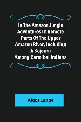 In the Amazon Jungle Adventures In Remote Parts Of The Upper Amazon River, Including A Sojourn Among Cannibal Indians - Algot Lange - cover