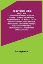The Juvenile Bible: Being a brief concordance of the Holy Scriptures, in verse. Containing a summary of all the chapters in the books of the Old and New Testament, from Genesis to the Revelation, alphabetically arranged, and admirably adapted to the comprehension and retentio