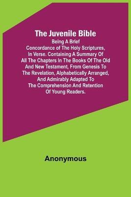 The Juvenile Bible: Being a brief concordance of the Holy Scriptures, in verse. Containing a summary of all the chapters in the books of the Old and New Testament, from Genesis to the Revelation, alphabetically arranged, and admirably adapted to the comprehension and retentio - Anonymous - cover