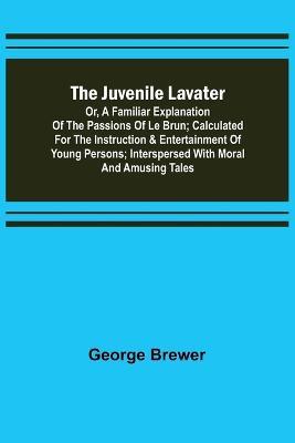 The Juvenile Lavater; or, A Familiar Explanation of the Passions of Le Brun; Calculated for the Instruction & Entertainment of Young Persons; Interspersed with Moral and Amusing Tales - George Brewer - cover