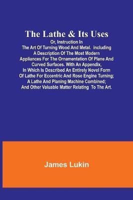 The Lathe & Its UsesOr, Instruction in the Art of Turning Wood and Metal.Including a Description of the Most Modern Appliances For the Ornamentation of Plane and Curved Surfaces. With an Appendix, In Which Is Described an Entirely Novel Form of Lathe For Eccen - James Lukin - cover