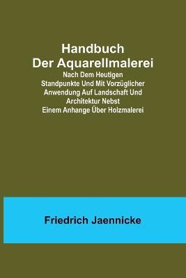 Handbuch der Aquarellmalerei; Nach dem heutigen Standpunkte und mit vorzuglicher Anwendung auf Landschaft und Architektur nebst einem Anhange uber Holzmalerei - Friedrich Jaennicke - cover