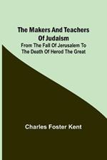 The Makers and Teachers of Judaism; From the Fall of Jerusalem to the Death of Herod the Great
