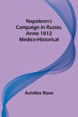 Napoleon's Campaign in Russia, Anno 1812; Medico-Historical - Achilles Rose - cover