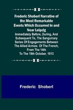 Frederic Shoberl Narrative of the Most Remarkable Events Which Occurred In and Near Leipzig; Immediately Before, During, And Subsequent To, The Sanguinary Series Of Engagements Between The Allied Armies Of The French, From The 14th To The 19th October, 181