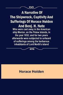 A Narrative of the Shipwreck, Captivity and Sufferings of Horace Holden and Benj. H. Nute; Who were cast away in the American ship Mentor, on the Pelew Islands, in the year 1832; and for two years afterwards were subjected to unheard of sufferings among the - Horace Holden - cover