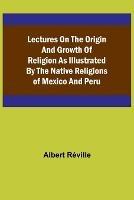 Lectures on the Origin and Growth of Religion as Illustrated by the Native Religions of Mexico and Peru - Albert Reville - cover