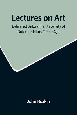 Lectures on Art, Delivered Before the University of Oxford in Hilary Term, 1870 - John Ruskin - cover
