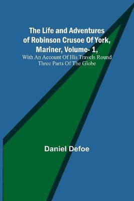 The Life and Adventures of Robinson Crusoe Of York, Mariner, Vol. 1, With An Account Of His Travels Round Three Parts Of The Globe - Daniel Defoe - cover