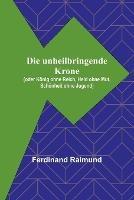 Die unheilbringende Krone; (oder Koenig ohne Reich, Held ohne Mut, Schoenheit ohne Jugend) - Ferdinand Raimund - cover