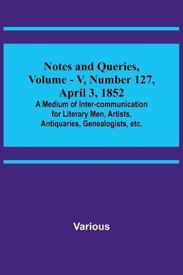 Notes and Queries, Vol. V, Number 127, April 3, 1852; A Medium of Inter-communication for Literary Men, Artists, Antiquaries, Genealogists, etc. - Various - cover