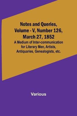 Notes and Queries, Vol. V, Number 126, March 27, 1852; A Medium of Inter-communication for Literary Men, Artists, Antiquaries, Genealogists, etc. - Various - cover