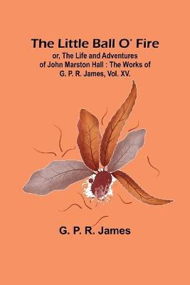 The Little Ball O' Fire; or, the Life and Adventures of John Marston Hall: The Works of G. P. R. James, Vol. XV. - G P R James - cover