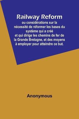 Railway Reform; ou considerations sur la necessite de reformer les bases du systeme qui a cree et qui dirige les chemins de fer de la Grande Bretagne, et des moyens a employer pour atteindre ce but. - Anonymous - cover