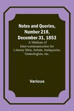 Notes and Queries, Number 218, December 31, 1853; A Medium of Inter-communication for Literary Men, Artists, Antiquaries, Geneologists, etc.