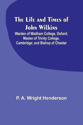 The Life and Times of John Wilkins: Warden of Wadham College, Oxford; Master of Trinity College, Cambridge; and Bishop of Chester - P A Wright Henderson - cover