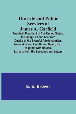 The Life and Public Services of James A. Garfield: Twentieth President of the United States, Including Full and Accurate Details of His Eventful Administration, Assassination, Last Hours, Death, Etc., Together with Notable Extracts from His Speeches and Letters - E E Brown - cover