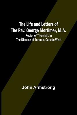 The Life and Letters of the Rev. George Mortimer, M.A.: Rector of Thornhill, in the Diocese of Toronto, Canada West - John Armstrong - cover
