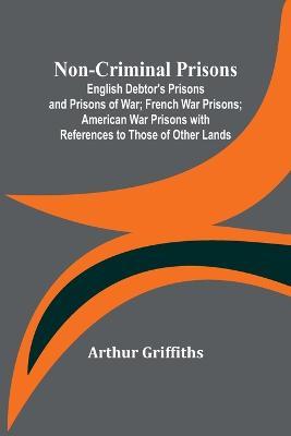 Non-Criminal Prisons; English Debtor's Prisons and Prisons of War; French War Prisons; American War Prisons with References to Those of Other Lands - Arthur Griffiths - cover