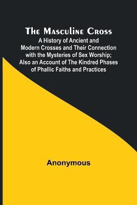 The Masculine Cross; A History of Ancient and Modern Crosses and Their Connection with the Mysteries of Sex Worship; Also an Account of the Kindred Phases of Phallic Faiths and Practices - Anonymous - cover