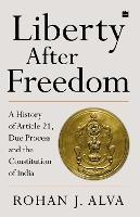 Liberty After Freedom: A History of Article 21, Due Process and the Constitution of India - Rohan J. Alva - cover