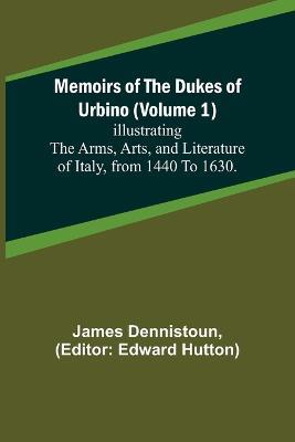 Memoirs of the Dukes of Urbino (Volume 1); Illustrating the Arms, Arts, and Literature of Italy, from 1440 To 1630. - James Dennistoun - cover