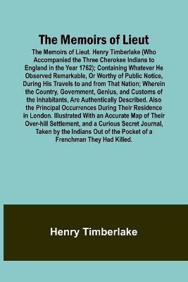 The Memoirs of Lieut. Henry Timberlake (Who Accompanied the Three Cherokee Indians to England in the Year 1762); Containing Whatever He Observed Remarkable, Or Worthy of Public Notice, During His Travels to and from That Nation; Wherein the Country, Government - Henry Timberlake - cover