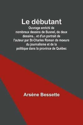 Le debutant; Ouvrage enrichi de nombreux dessins de Busnel, de deux dessins... et d'un portrait de l'auteur par St-Charles Roman de moeurs du journalisme et de la politique dans la province de Quebec - Arsene Bessette - cover