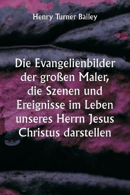 Die Evangelienbilder der großen Maler, die Szenen und Ereignisse im Leben unseres Herrn Jesus Christus darstellen - Henry Turner Bailey - cover