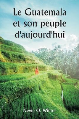 Le Guatemala et son peuple d'aujourd'hui etant un recit de la terre, de son histoire et de son developpement; le peuple, ses coutumes et ses caracteristiques; auxquels s'ajoutent des chapitres sur le Honduras britannique et la Republique du Honduras, avec des - Nevin O Winter - cover