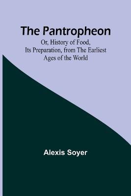 The Pantropheon; Or, History of Food, Its Preparation, from the Earliest Ages of the World - Alexis Soyer - cover