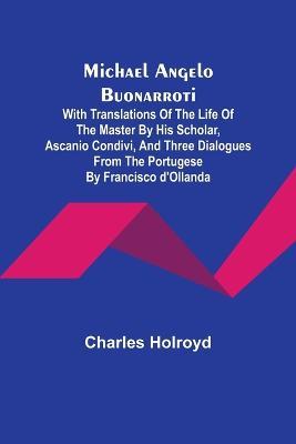 Michael Angelo Buonarroti; With Translations Of The Life Of The Master By His Scholar, Ascanio Condivi, And Three Dialogues From The Portugese By Francisco d'Ollanda - Charles Holroyd - cover