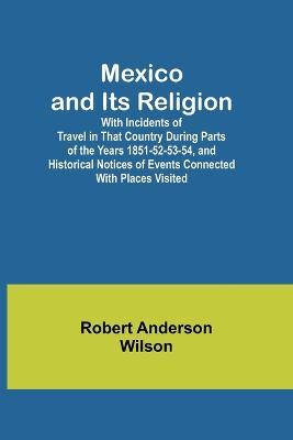 Mexico and Its Religion; With Incidents of Travel in That Country During Parts of the Years 1851-52-53-54, and Historical Notices of Events Connected With Places Visited - Robert Anderson Wilson - cover