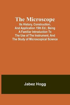 The Microscope. Its History, Construction, and Application 15th ed.; Being a familiar introduction to the use of the instrument, and the study of microscopical science - Jabez Hogg - cover