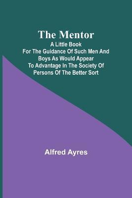 The Mentor; A little book for the guidance of such men and boys as would appear to advantage in the society of persons of the better sort - Alfred Ayres - cover
