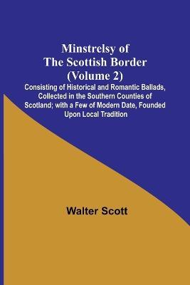 Minstrelsy of the Scottish Border (Volume 2); Consisting of Historical and Romantic Ballads, Collected in the Southern Counties of Scotland; with a Few of Modern Date, Founded Upon Local Tradition - Walter Scott - cover