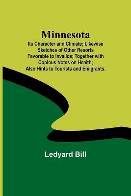 Minnesota; Its Character and Climate; Likewise Sketches of Other Resorts Favorable to Invalids; Together with Copious Notes on Health; Also Hints to Tourists and Emigrants. - Ledyard Bill - cover