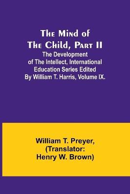 The Mind of the Child, Part II; The Development of the Intellect, International Education Series Edited By William T. Harris, Volume IX. - William T Preyer - cover