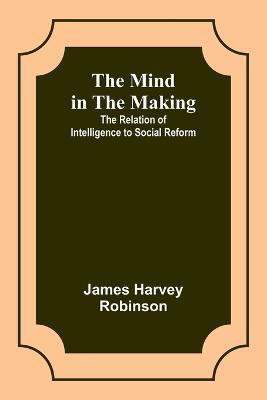 The Mind in the Making: The Relation of Intelligence to Social Reform - James Harvey Robinson - cover