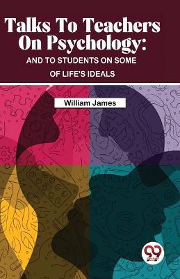 Talks To Teachers On Psychology: And To Students On Some Of Life's Ideals - William James - cover