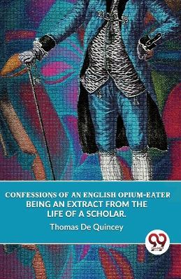 Confessions Of An English Opium-Eater Being An Extract From The Life Of A Scholar. - Thomas de Quincey - cover