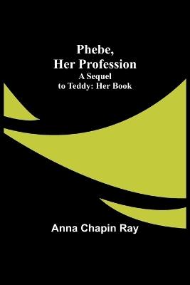 Phebe, Her Profession;A Sequel to Teddy: Her Book - Anna Chapin Ray - cover