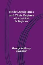 Model Aeroplanes and Their Engines: A Practical Book for Beginners