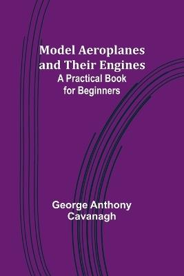 Model Aeroplanes and Their Engines: A Practical Book for Beginners - George Anthony Cavanagh - cover
