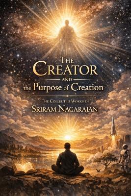 The Creator and the Purpose of Creation: The collected works of Sriram Nagarajan - Sriram Nagarajan - cover