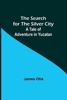The Search for the Silver City: A Tale of Adventure in Yucatan - James Otis - cover