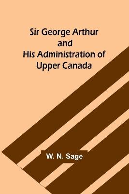 Sir George Arthur and His Administration of Upper Canada - W N Sage - cover